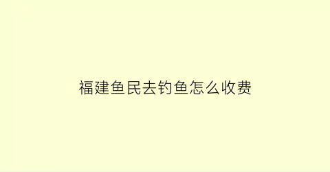 “福建鱼民去钓鱼怎么收费(福建可以钓鱼的民宿)