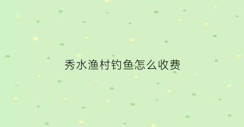 秀水渔村钓鱼怎么收费(秀水鱼村能钓了吧)