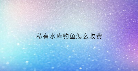 私有水库钓鱼怎么收费(私人承包水库去钓鱼违法吗)