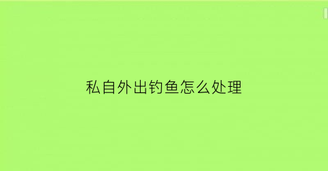 “私自外出钓鱼怎么处理(私自外出钓鱼怎么处理违章)