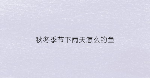 秋冬季节下雨天怎么钓鱼(秋冬下雨天如何钓鲫鱼)
