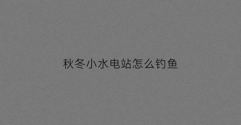 秋冬小水电站怎么钓鱼(水电站冬季运行注意事项)