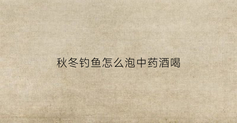 秋冬钓鱼怎么泡中药酒喝(冬季中药酒钓鱼效果)