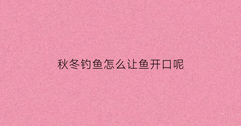 “秋冬钓鱼怎么让鱼开口呢(秋冬钓鱼怎么让鱼开口呢视频)