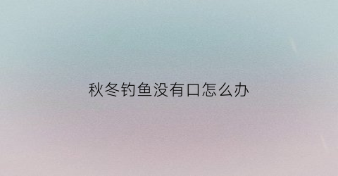 “秋冬钓鱼没有口怎么办(秋季钓鱼没口)