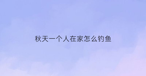 “秋天一个人在家怎么钓鱼(秋天一个人在家怎么钓鱼最好)