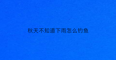 “秋天不知道下雨怎么钓鱼(秋季下雨天钓鱼有什么技巧)