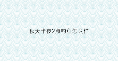 秋天半夜2点钓鱼怎么样(深秋下半夜适合钓鱼吗)