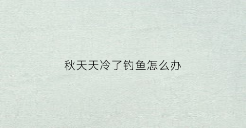 秋天天冷了钓鱼怎么办(秋天天冷了钓鱼怎么办呢)
