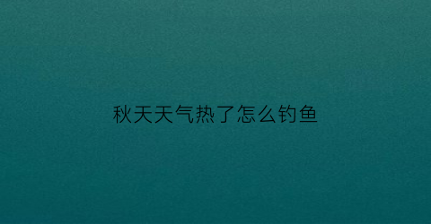 秋天天气热了怎么钓鱼(秋天天气闷热怎么钓鱼)