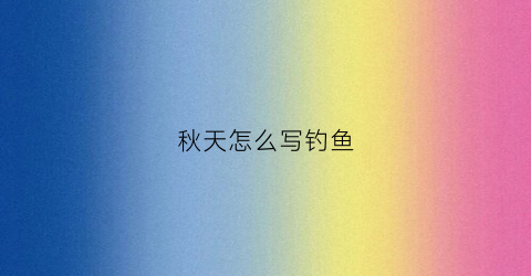 秋天怎么写钓鱼(秋天怎么写钓鱼的作文)