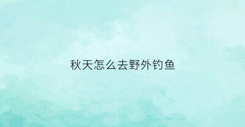 秋天怎么去野外钓鱼(秋季野外钓鱼怎么选钓位)