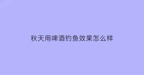 秋天用啤酒钓鱼效果怎么样(入秋可以用啤酒开饵料钓鱼吗)