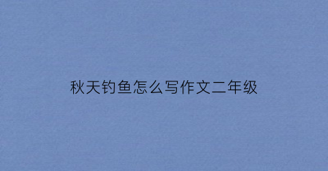 秋天钓鱼怎么写作文二年级(秋天钓鱼作文300字)