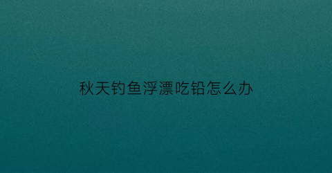 “秋天钓鱼浮漂吃铅怎么办(秋天调漂应该调灵还是钓钝)