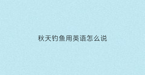 秋天钓鱼用英语怎么说(秋季钓鱼用英语怎么说)