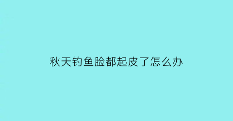 “秋天钓鱼脸都起皮了怎么办(秋天钓鱼会晒黑吗)