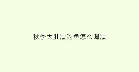 “秋季大肚漂钓鱼怎么调漂(大肚漂钓小鱼怎么调钓)