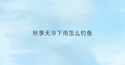 秋季天冷下雨怎么钓鱼(秋冬下雨钓鱼)