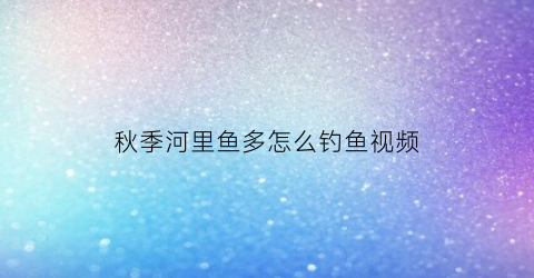 秋季河里鱼多怎么钓鱼视频(秋季河里钓鱼技巧)