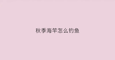 秋季海竿怎么钓鱼(秋季海竿钓鱼好钓不)