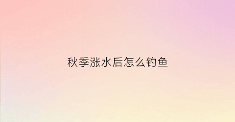 秋季涨水后怎么钓鱼(秋季涨水如何钓鱼)