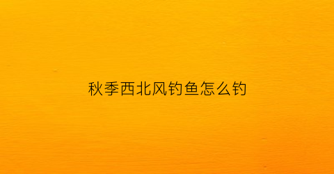 秋季西北风钓鱼怎么钓(秋季西北风钓鱼怎么钓的)