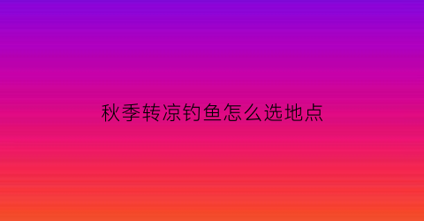 “秋季转凉钓鱼怎么选地点(秋季转凉钓鱼怎么选地点呢)