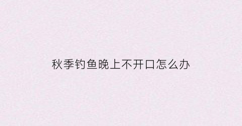 秋季钓鱼晚上不开口怎么办(秋季夜钓鱼不开口)