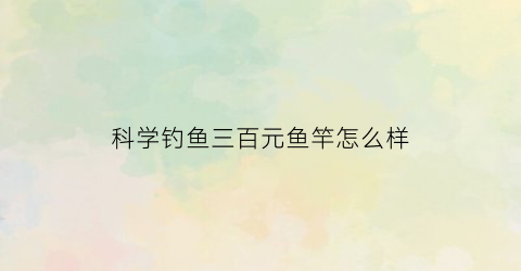 科学钓鱼三百元鱼竿怎么样(科学钓鱼和钓具零距离)
