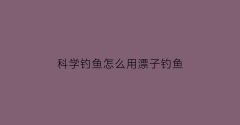 “科学钓鱼怎么用漂子钓鱼(科学钓鱼怎么用漂子钓鱼视频)