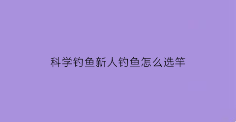科学钓鱼新人钓鱼怎么选竿(科学钓鱼评测视频)