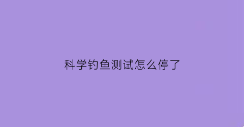 科学钓鱼测试怎么停了(科学钓鱼测试官网)