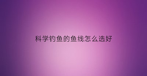 科学钓鱼的鱼线怎么选好(科学钓鱼的鱼线怎么选好的)