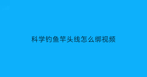 “科学钓鱼竿头线怎么绑视频(鱼竿头线怎么打结)