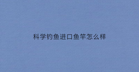 科学钓鱼进口鱼竿怎么样(科学钓鱼进口鱼竿怎么样好用吗)