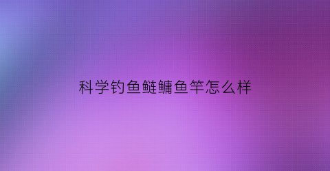 科学钓鱼鲢鳙鱼竿怎么样(钓鲢鳙鱼竿经济实惠)
