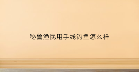 秘鲁渔民用手线钓鱼怎么样(2020年秘鲁捕鱼情况)