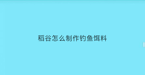 “稻谷怎么制作钓鱼饵料(稻谷怎么发酵钓鱼)