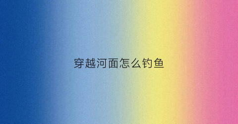 穿越河面怎么钓鱼(河道穿越施工方案)