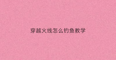 穿越火线怎么钓鱼教学(穿越火线怎么耍)
