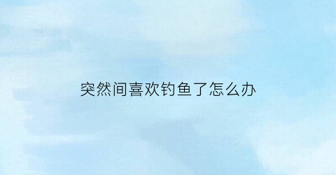 突然间喜欢钓鱼了怎么办