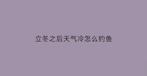 “立冬之后天气冷怎么钓鱼(立冬之后天气冷怎么钓鱼最好)