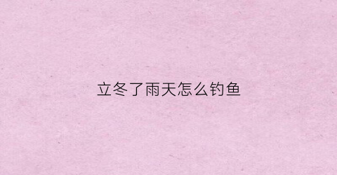 立冬了雨天怎么钓鱼(入冬雨天钓鱼怎么样)