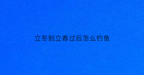 “立冬到立春过后怎么钓鱼(立冬到立春过后怎么钓鱼呢)