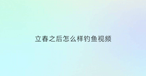 “立春之后怎么样钓鱼视频(立春之后怎么样钓鱼视频教学)