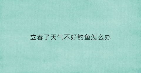 立春了天气不好钓鱼怎么办(立春了能钓鱼吗)