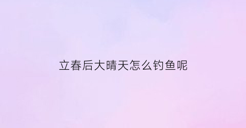 立春后大晴天怎么钓鱼呢(立春后雨天好钓鱼吗)