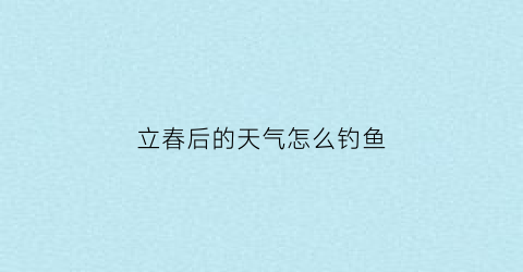 “立春后的天气怎么钓鱼(立春后钓鱼钓深还是钓浅)