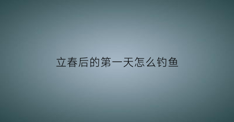 “立春后的第一天怎么钓鱼(立春过后怎么钓鲫鱼)